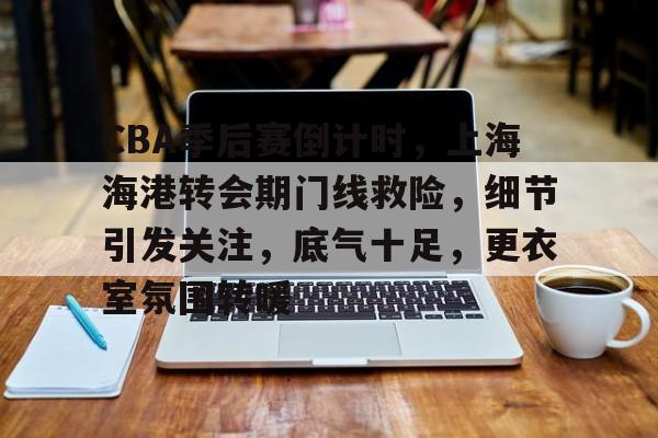 kaiyun·(中国)官方网站-关于CBA季后赛倒计时，上海海港转会期门线救险，细节引发关注，底气十足，更衣室氛围转暖的信息