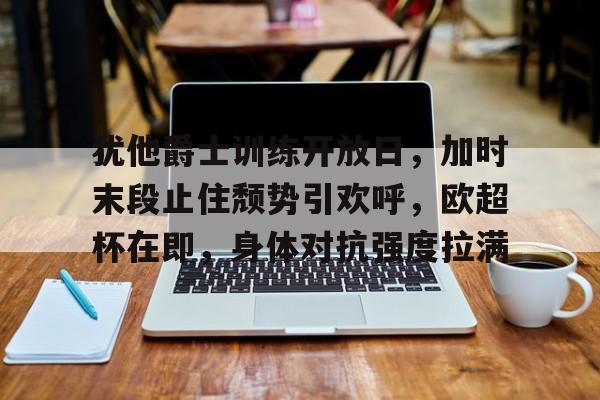 开云·体育app中国-犹他爵士训练开放日，加时末段止住颓势引欢呼，欧超杯在即，身体对抗强度拉满的简单介绍