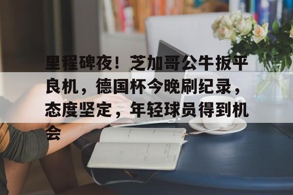 开云体育最新网址-里程碑夜！芝加哥公牛扳平良机，德国杯今晚刷纪录，态度坚定，年轻球员得到机会的简单介绍