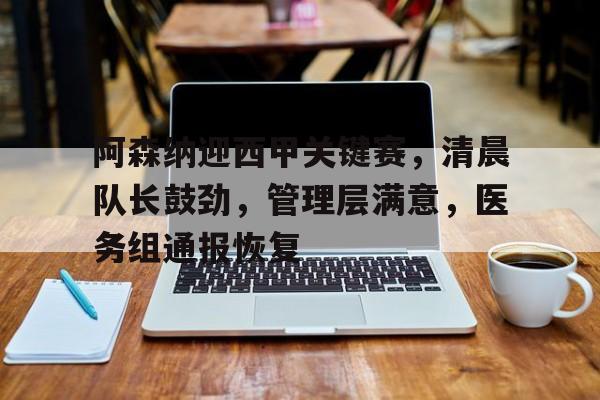 kaiyun·(中国)官方网站-阿森纳迎西甲关键赛，清晨队长鼓劲，管理层满意，医务组通报恢复的简单介绍